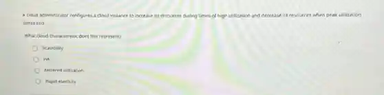 A cloud administrator configures a cloud instance to increase its resources during times of high utilization and decrease its resources when peak utilization
times end.
What cloud characteristic does this represent?
Scalability
HA
Metered utilization
Rapid elasticity