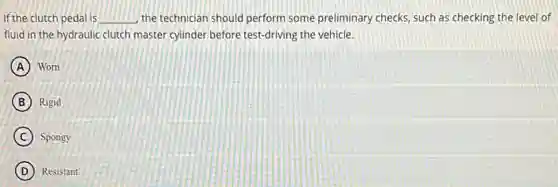 if the clutch pedal is __ the technician should perform some preliminary checks, such as checking the level of
fluid in the hydraulic clutch master cylinder before test-driving the vehicle.
A Worn
B Rigid
C Spongy
D Resistant