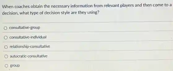 When coaches obtain the necessary information from relevant players and then come to a
decision, what type of decision style are they using?
consultative-group
consultative-individual
relationship-consultative
autocratic-consultative
group