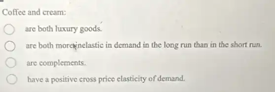 Coffee and cream:
are both luxury goods.
are both more inelastic in demand in the long run than in the short run.
are complements.
have a positive cross price elasticity of demand.