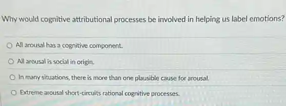 Why would cognitive attributional processes be involved in helping us label emotions?
All arousal has a cognitive component.
All arousal is social in origin.
In many situations, there is more than one plausible cause for arousal.
Extreme arousal short-circuits rational cognitive processes.
