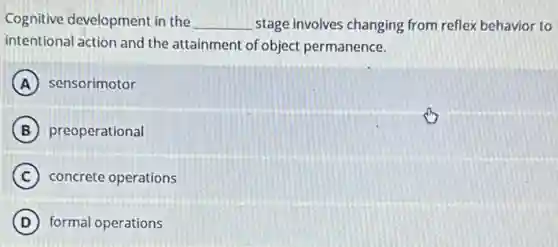 Cognitive development in the __ stage involves changing from reflex behavior to
intentional action and the attainment of object permanence.
A sensorimotor
B preoperational
C concrete operations
D formal operations