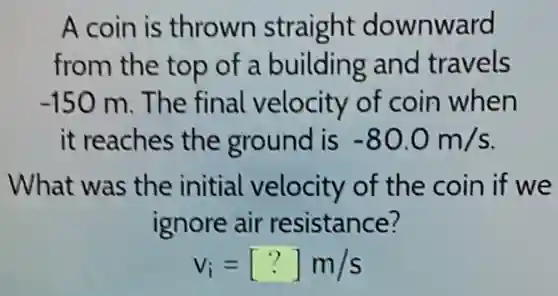 A coin is thrown straight downward
from the top of a building and travels
-150m The final velocity of coin when
it reaches the ground is -80.0m/s
What was the initial velocity of the coin if we
ignore air resistance?
v_(i)=[?]m/s
