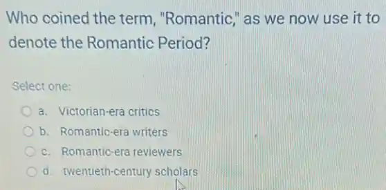 Who coined the term , "Romantic," as we now use it to
denote the Romantic Period?
Select one:
a. Victorian-era critics
b. Romantic-era writers
c. Romantic-era reviewers
d. twentieth-century scholars