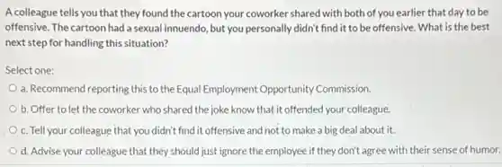 A colleague tells you that they found the cartoon your coworker shared with both of you earlier that day to be
offensive. The cartoon had a sexual innuendo, but you personally didn't find it to be offensive . What is the best
next step for handling this situation?
Select one:
a. Recommend reporting this to the Equal Employment Opportunity Commission.
b. Offer to let the coworker who shared the joke know that it offended your colleague.
c. Tell your colleague that you didn't find it offensive and not to make a big deal about it.
d. Advise your colleague that they should just ignore the employee if they don't agree with their sense of humor.