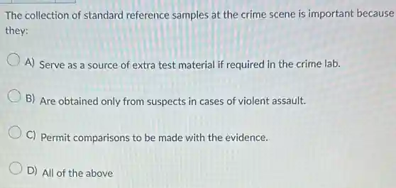 The collection of standard reference samples at the crime scene is important because
they:
A) Serve as a source of extra test material if required in the crime lab.
B) Are obtained only from suspects in cases of violent assault.
C) Permit comparisons to be made with the evidence.
D) All of the above
