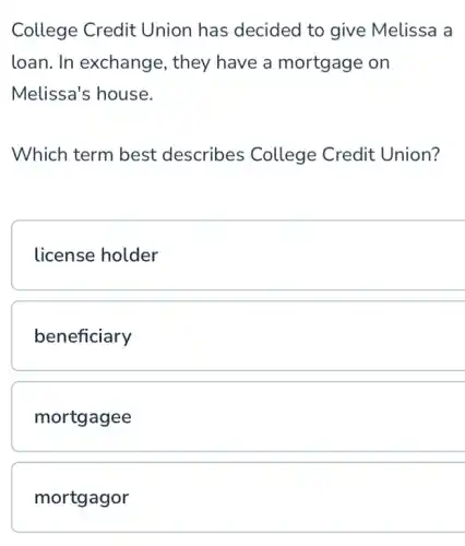 College Credit Union has decided to give Melissa a
loan. In exchange , they have a mortgage on
Melissa's house.
Which term best describes College Credit Union?
license holder
beneficiary
mortgagee
mortgagor