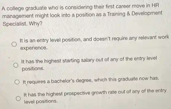A college graduate who is considering their first career move in HR
management might look into a position as a Training 8 Development
Specialist. Why?
It is an entry level position, and doesn't require any relevant work
experience.
It has the highest starting salary out of any of the entry level
positions.
It requires a bachelor's degree, which this graduate now has.
It has the highest prospective growth rate out of any of the entry
level positions.
