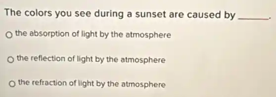 The colors you see during a sunset are caused by __
the absorption of light by the atmosphere
the reflection of light by the atmosphere
the refraction of light by the atmosphere