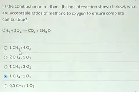 In the combustion of methane (balanced reaction shown below), what
are acceptable ratios of methane to oxygen to ensure complete
combustion?
CH_(4)+2O_(2)arrow CO_(2)+2H_(2)O
1CH_(4):4O_(2)
2CH_(4):1O_(2)
1CH_(4):3O_(2)
C 1CH_(4):1O_(2)
0.5CH_(4):1O_(2)