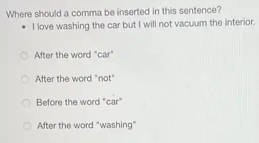 Where should a comma be inserted in this sentence?
I love washing the car but I will not vacuum the interior.
After the word "car"
After the word "not"
Before the word car"
After the word "washing"