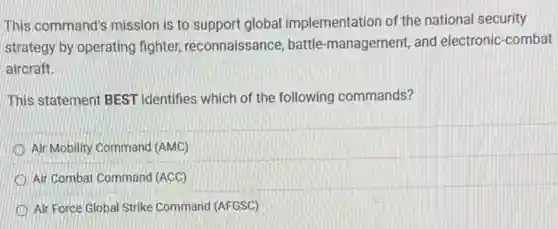 This command's mission is to support global implementation of the national security
strategy by operating fighter, reconnaissance battle-management, and electronic-combat
aircraft.
This statement BEST identifies which of the following commands?
Air Mobility Command (AMC)
Air Combat Command (ACC)
Air Force Global Strike Command (AFGSC)