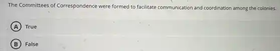 The Committees of Correspondence were formed to facilitate communication and coordination among the colonies.
A True
B False