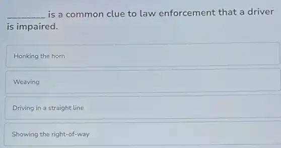 __ is a common clue to law enforcement that a driver
is impaired.
Honking the horn
Weaving
Driving in a straight line
Showing the right-of-way