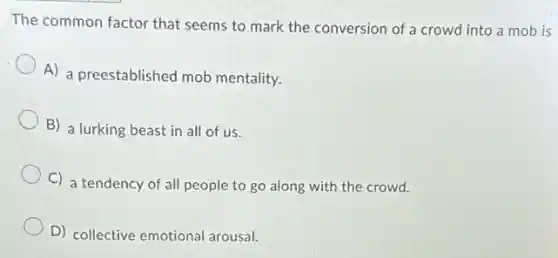 The common factor that conversion of a crowd into a mob is
A) a preestablished mob mentality.
B) a lurking beast in all of us.
C) a tendency of all people to go along with the crowd.
D) collective emotional arousal.