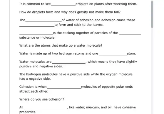 It is common to see __ droplets on plants after watering them.
How do droplets form and why does gravity not make them fall?
The __ of water of cohesion and adhesion cause these
__ to form and stick to the leaves.
__ is the sticking together of particles of the __
substance or molecule.
What are the atoms that make up a water molecule?
Water is made up of two hydrogen atoms and one __ atom.
Water molecules are __ , which means they have slightly
positive and negative sides.
The hydrogen molecules have a positive side while the oxygen molecule
has a negative side.
Cohesion is when __ molecules of opposite polar ends
attract each other.
Where do you see cohesion?
All __ , like water, mercury, and oil, have cohesive
properties.