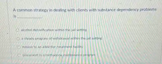 A common strategy in dealing with clients with substance dependency problems
is __
alcohol detoxification within the jail setting
a steady program of withdrawal within the jai setting
release to an addiction treatment facility
placement in a methadone maintenance program