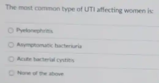 The most common type of UTI affecting women is:
Pyelonephritis
Asymptomatic bacteriuria
Acute bacterial cystitis
None of the above