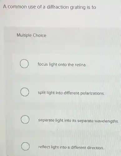 A common use of a diffraction grating is to
Multiple Choice
focus light onto the retina.
split light into different polarizations.
separate light into its separate wavelengths.
reflect light into a different direction.