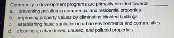 Community redevelopment programs are primarily directed I towards __
a. preventing pollution in commercial and residential properties
b. improving property values by eliminating blighted buildings
c. establishing basic sanitation in urban environments and communities
d. cleaning up abandoned , unused, and polluted properties