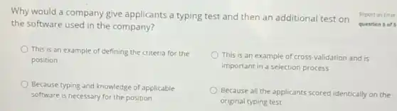 Why would a company give applicants a typing test and then an additional test on
the software used in the company?
This is an example of defining the criteria for the
position
This is an example of cross-validation and is
important in a selection process
Because typing and knowledge of applicable
software is necessary for the position
Because all the applicants scored identically on the
original typing test
