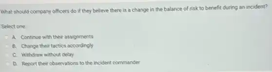What should company officers do if they believe there is a change in the balance of risk to benefit during an incident?
Select one:
A. Continue with their assignments
B. Change their tactics accordingly
C. Withdraw without delay
D. Report their observations to the incident commander