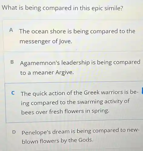 What is being compared in this epic simile?
A The ocean shore is being compared to the
messenger of Jove.
B Agamemnon's leadership is being compared
to a meaner Argive.
C The quick action of the Greek warriors is be-
ing compared to the swarming activity of
bees over fresh flowers in spring.
D Penelope's dream is being compared to new-