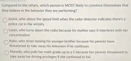 Compared to the others which person is MOST likely to convince themselves that
they believe in the behavior they are performing?
Jackie, who obeys the speed limit when the radar detector indicates there's a
police car in the vicinity
Loren, who turns down the radio because his mother says it interferes with her
concentration
Koko, who stops teasing his younger brother because his parents have
threatened to take away his television if he continues
Mariella, who pulls her math grade up to a C because her parents threatened to
take away her driving privileges if she continued to fail