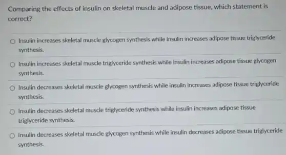 Comparing the effects of insulin on skeletal muscle and adipose tissue, which statement is
correct?
Insulin increases skeletal muscle glycogen synthesis while insulin increases adipose tissue triglyceride
synthesis.
Insulin increases skeletal muscle triglyceride synthesis while insulin increases adipose tissue glycogen
synthesis.
Insulin decreases skeletal muscle glycogen synthesis while insulin increases adipose tissue triglyceride
synthesis.
Insulin decreases skeletal muscle triglyceride synthesis while insulin increases adipose tissue
triglyceride synthesis.
Insulin decreases skeletal muscle glycogen synthesis while insulin decreases adipose tissue triglyceride
synthesis.