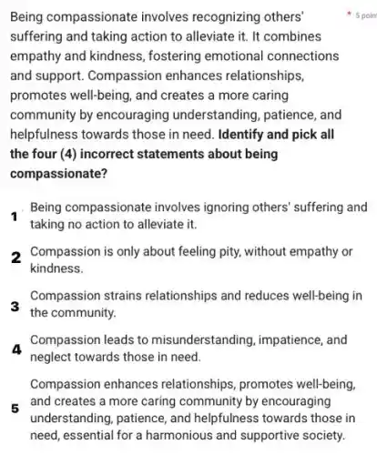 Being compassionate involves recognizing others'
suffering and taking action to alleviate it. It combines
empathy and kindness.fostering emotional connections
and support. Compassion enhances relationships,
promotes well-being, and creates a more caring
community by encouraging understanding, patience, and
helpfulness towards those in need. Identify and pick all
the four (4) incorrect statements about being
compassionate?
Being compassionate involves ignoring others' suffering and
taking no action to alleviate it.
2 Compassion is only about feeling pity, without empathy or
kindness.
Compassion strains relationships and reduces well-being in
the community.
a
neglect towards those in need.
Compassion leads to misunderstanding, impatience, and
Compassion enhances relationships, promotes well-being,
5 poin