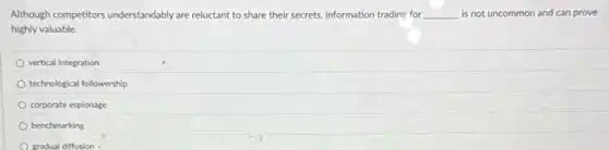 Although competitors understandably are reluctant to share their secrets, information trading for __ is not uncommon and can prove
highly valuable.
vertical integration
technological followership
corporate espionage
benchmarking
gradual diffusion