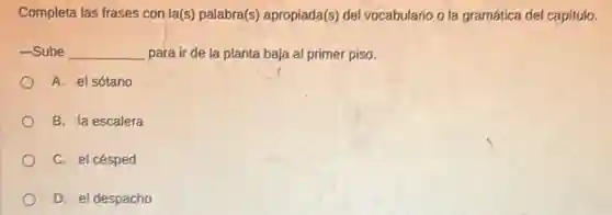 Completa las frases con la(s) palabra(s)apropiada(s) del vocabulario o la gramática del capítulo.
-Sube __ para ir de la planta baja al primer piso.
A. el sótano
B. la escalera
C. el césped
D. el despacho