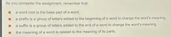 As you complete the assignment, remember that:
a word root is the base part of a word.
a prefix is a group of letters added to the beginning of a word to change the word's meaning.
a suffix is a group of letters added to the end of a word to change the word's meaning.
the meaning of a word is related to the meaning of its parts.