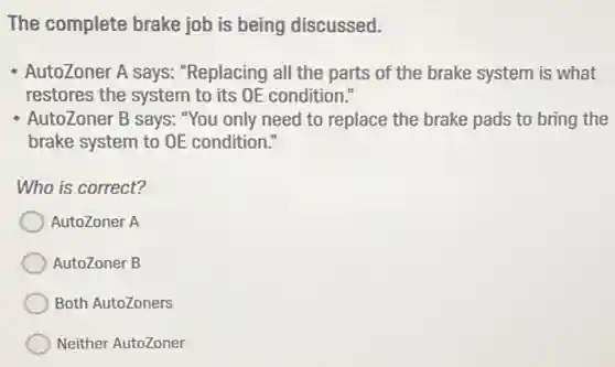 The complete brake job is being discussed.
- AutoZoner A says:"Replacing all the parts of the brake system is what
restores the system to its OE condition."
AutoZoner B says: "You only need to replace the brake pads to bring the
brake system to OE condition."
Who is correct?
AutoZoner A
AutoZoner B
Both AutoZoners
Neither AutoZoner