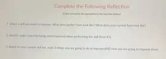 Complete the Following Reflection
(Copy and paste the questions in the text box below)
1. Select a skill you want to improve.What does perfect form look like? What does your current form look like?
2. Identify major muscle(s)being used/improved when performing the skill (from #1).
3. Based on your current skill set, state 3 things you are going to do to improve AND how you are going to improve them.