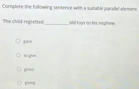 Complete the following sentence with a suitable parallel element.
The child regretted __ old toys to his nephew.
gave
to give
given
giving