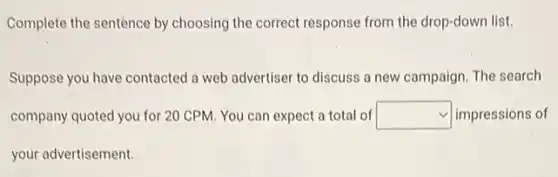 Complete the sentence by choosing the correct response from the drop-down list.
Suppose you have contacted a web advertiser to discuss a new campaign. The search
company quoted you for 20 CPM. You can expect a total of square  impressions of
your advertisement.