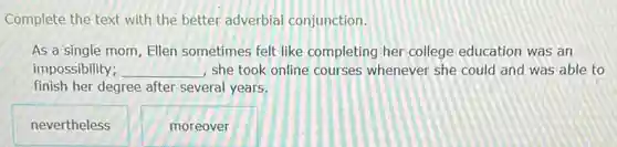 Complete the text with the better adverbial conjunction.
As a single mom Ellen sometimes felt like completing her college education was an
impossibility; __ , she took online courses whenever she could and was able to
finish her degree after several years.
nevertheless
moreover