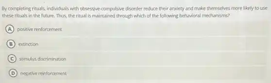 By completing rituals, individuals with obsessive-compulsive disorder reduce their anxiety and make themselves more likely to use
these rituals in the future. Thus, the ritual is maintained through which of the following behavioral mechanisms?
A positive renforcement
B extinction
C stimulus discrimination
D negative reinforcement