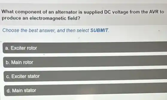What component of an alternator is supplied DC voltage from the AVR to
produce an electromagnetic field?
Choose the best answer.and then select SUBMIT.
a. Exciter rotor
b. Main rotor
c. Exciter stator
d. Main stator