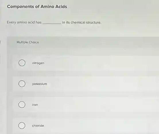 Components of Amino Acids
Every amino acid has __ in its chemical structure.
Multiple Choice
nitrogen
potassium
iron
chloride