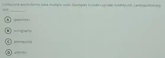 Compound words/terms have multiple roots. Examples include cupcake, toothbrush cardiopulmonary.
and __
A speechless
B sonography
C prerequisite
D arthritis