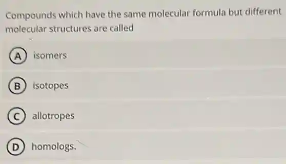 Compounds which have the same molecular formula but different
molecular structures are called
A isomers
B isotopes
C allotropes
D homologs.