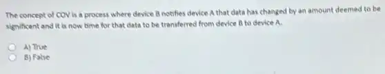 The concept of COV is a process where device B notifies device A that data has changed by an amount deemed to be
significant and it is now time for that data to be transferred from device B to device A.
A) True
B) False