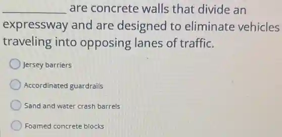 __ are concrete walls that divide an
expressway and are designed to eliminate vehicles
traveling into opposing lanes of traffic.
Jersey barriers
Accordinated guardrails
Sand and water crash barrels
Foamed concrete blocks