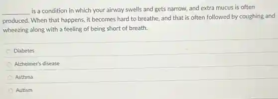 __
is a condition in which your airway swells and gets narrow, and extra mucus is often
produced. When that happens, it becomes hard to breathe, and that is often followed by coughing and
wheezing along with a feeling of being short of breath.
Diabetes
Alzheimer's disease
Asthma
Autism