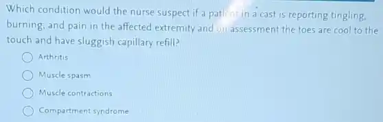 Which condition would the nurse suspect if a patient in a cast is reporting tingling,
burning, and pain in the affected extremity and on assessment the toes are cool to the
touch and have sluggish capillary refill?
Arthritis
Muscle spasm
Muscle contractions
Compartment syndrome