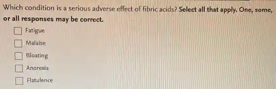 Which condition is a serious adverse effect of fibric acids? Select all that apply. One, some,
or all responses may be correct.
Fatigue
Malaise
Bloating
Anorexia
Flatulence