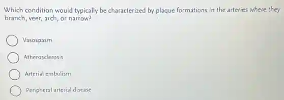 Which condition would typically be characterized by plaque formations in the arteries where they
branch, veer, arch, or narrow?
Vasospasm
Atherosclerosis
Arterial embolism
Peripheral arterial disease