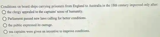 Conditions on board ships carrying prisoners from England to Australia in the 18th century improved only after:
the clergy appealed to the captains' sense of humanity.
Parliament passed new laws calling for better conditions.
the public expressed its outrage.
sea captains were given an incentive to improve conditions.